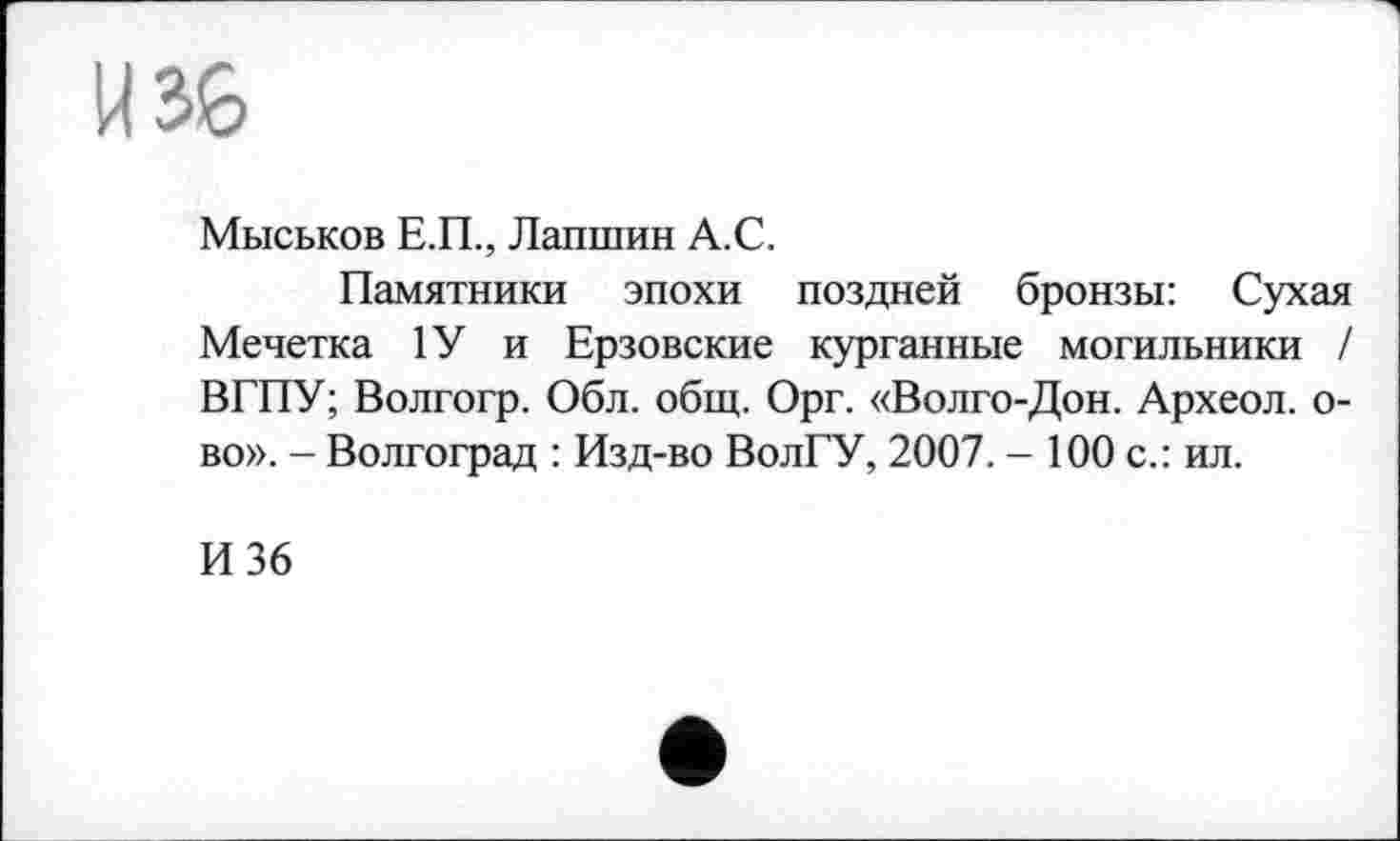 ﻿W36
Миськов Е.П., Лапшин А.С.
Памятники эпохи поздней бронзы: Сухая Мечетка 1У и Ерзовские курганные могильники / ВГПУ; Волгогр. Обл. общ. Орг. «Волго-Дон. Археол. о-во». - Волгоград : Изд-во ВолГУ, 2007. - 100 с.: ил.
И 36